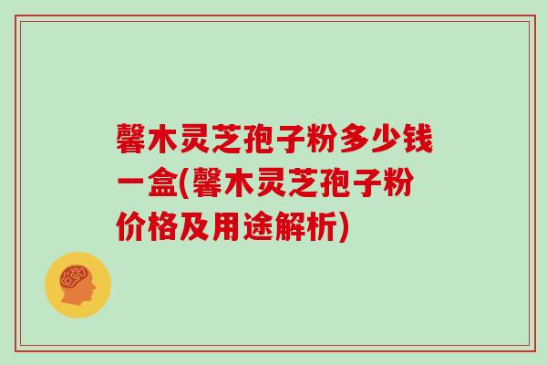 馨木灵芝孢子粉多少钱一盒(馨木灵芝孢子粉价格及用途解析)