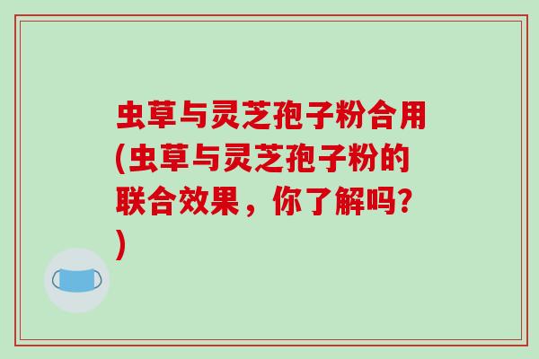 虫草与灵芝孢子粉合用(虫草与灵芝孢子粉的联合效果,你了解吗?)