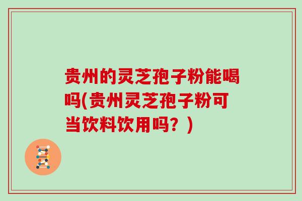 贵州的灵芝孢子粉能喝吗(贵州灵芝孢子粉可当饮料饮用吗?)