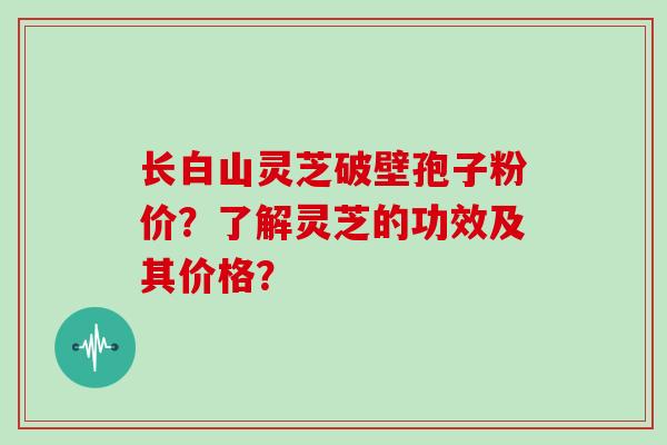 长白山灵芝破壁孢子粉价？了解灵芝的功效及其价格？