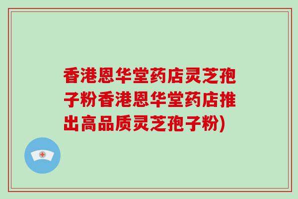 香港恩华堂药店灵芝孢子粉香港恩华堂药店推出高品质灵芝孢子粉)