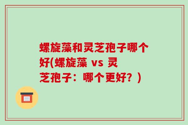螺旋藻和灵芝孢子哪个好(螺旋藻 vs 灵芝孢子:哪个更好?)