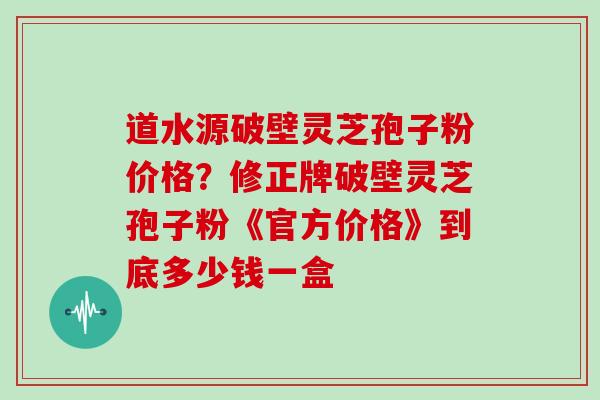 道水源破壁灵芝孢子粉价格？修正牌破壁灵芝孢子粉《官方价格》到底多少钱一盒