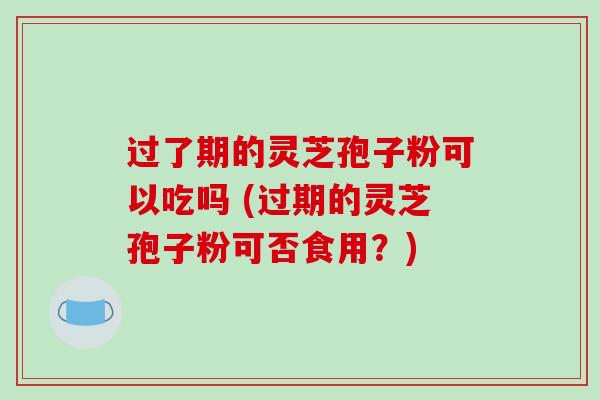 过了期的灵芝孢子粉可以吃吗 (过期的灵芝孢子粉可否食用？)