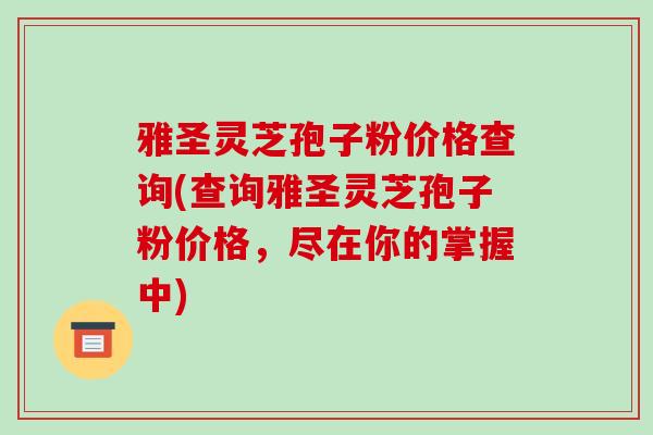 雅圣灵芝孢子粉价格查询(查询雅圣灵芝孢子粉价格，尽在你的掌握中)