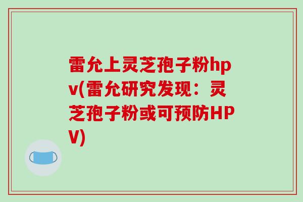 雷允上灵芝孢子粉hpv(雷允研究发现:灵芝孢子粉或可预防HPV)