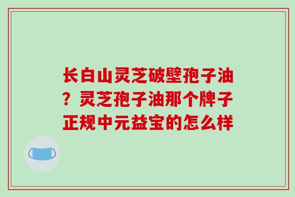 长白山灵芝破壁孢子油？灵芝孢子油那个牌子正规中元益宝的怎么样