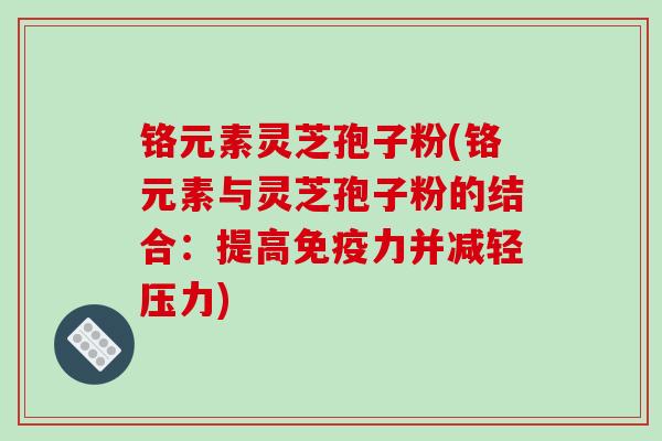 铬元素灵芝孢子粉(铬元素与灵芝孢子粉的结合：提高免疫力并减轻压力)