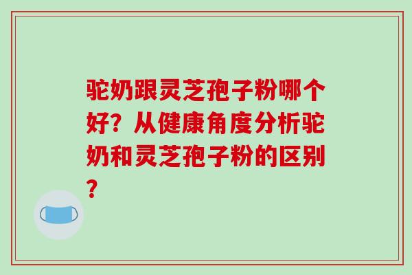驼奶跟灵芝孢子粉哪个好?从健康角度分析驼奶和灵芝孢子粉的区别?