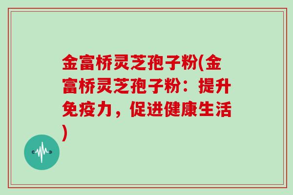 金富桥灵芝孢子粉(金富桥灵芝孢子粉：提升免疫力，促进健康生活)