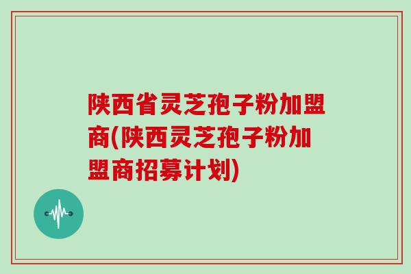 陕西省灵芝孢子粉加盟商(陕西灵芝孢子粉加盟商招募计划)