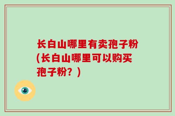 长白山哪里有卖孢子粉(长白山哪里可以购买孢子粉?)