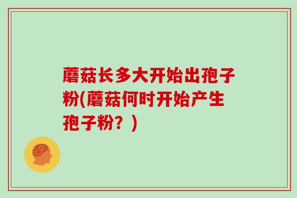 蘑菇长多大开始出孢子粉(蘑菇何时开始产生孢子粉？)
