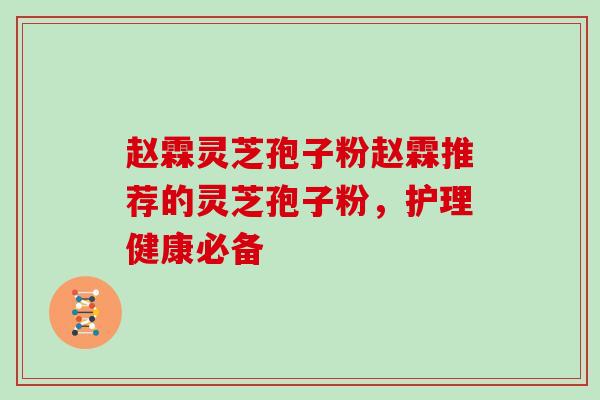 赵霖灵芝孢子粉赵霖推荐的灵芝孢子粉,护理健康必备
