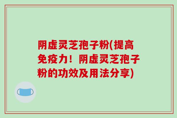 阴虚灵芝孢子粉(提高免疫力！阴虚灵芝孢子粉的功效及用法分享)