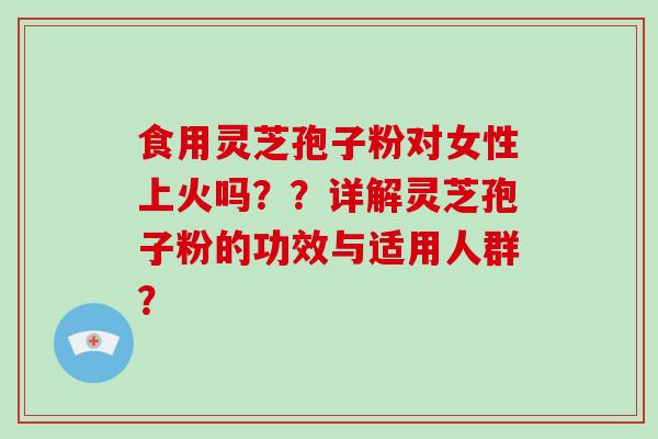 食用灵芝孢子粉对女性上火吗??详解灵芝孢子粉的功效与适用人群?