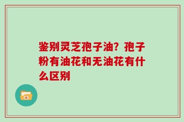 鉴别灵芝孢子油?孢子粉有油花和无油花有什么区别