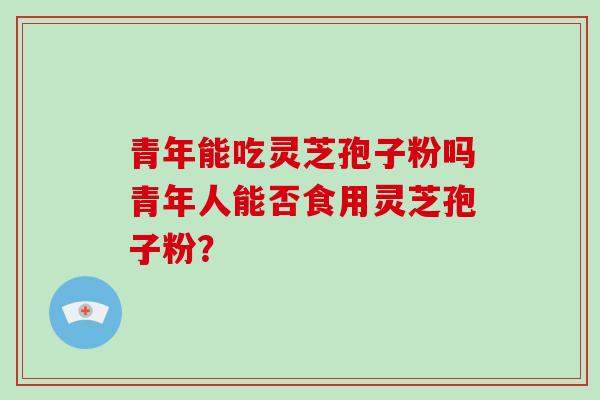青年能吃灵芝孢子粉吗青年人能否食用灵芝孢子粉？