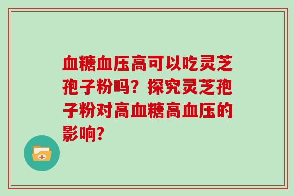 血糖血压高可以吃灵芝孢子粉吗？探究灵芝孢子粉对高血糖高血压的影响？