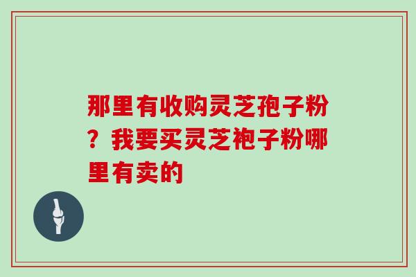 那里有收购灵芝孢子粉？我要买灵芝袍子粉哪里有卖的