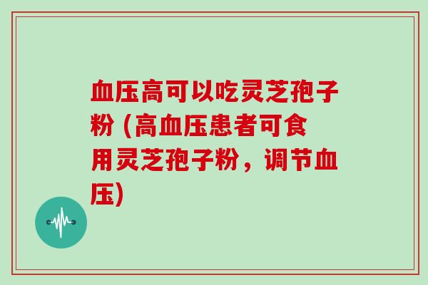 血压高可以吃灵芝孢子粉 (高血压患者可食用灵芝孢子粉,调节血压)
