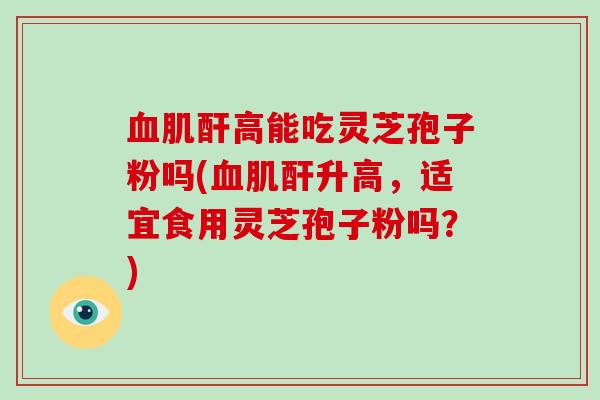 血肌酐高能吃灵芝孢子粉吗(血肌酐升高，适宜食用灵芝孢子粉吗？)