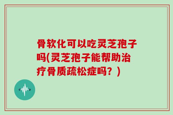 骨软化可以吃灵芝孢子吗(灵芝孢子能帮助治疗骨质疏松症吗?)