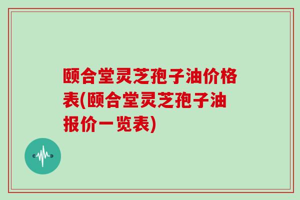 颐合堂灵芝孢子油价格表(颐合堂灵芝孢子油报价一览表)