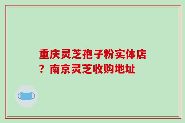 重庆灵芝孢子粉实体店？南京灵芝收购地址