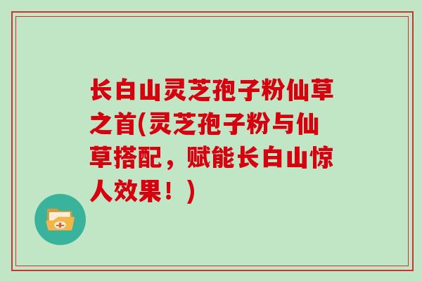 长白山灵芝孢子粉仙草之首(灵芝孢子粉与仙草搭配，赋能长白山惊人效果！)