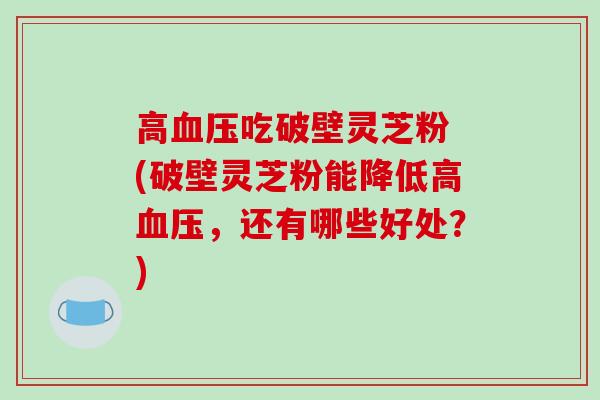高血压吃破壁灵芝粉 (破壁灵芝粉能降低高血压,还有哪些好处?)