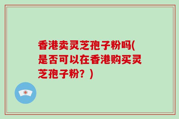 香港卖灵芝孢子粉吗(是否可以在香港购买灵芝孢子粉?)