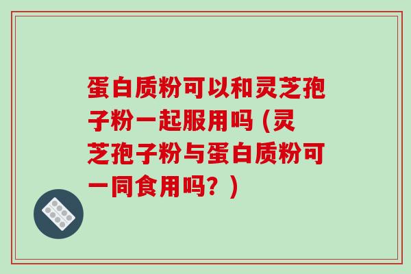 蛋白质粉可以和灵芝孢子粉一起服用吗 (灵芝孢子粉与蛋白质粉可一同食用吗?)
