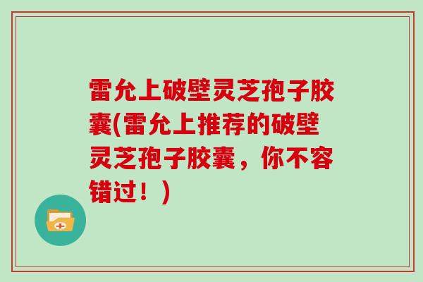 雷允上破壁灵芝孢子胶囊(雷允上推荐的破壁灵芝孢子胶囊,你不容错过!)