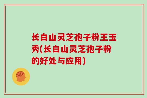 长白山灵芝孢子粉王玉秀(长白山灵芝孢子粉的好处与应用)