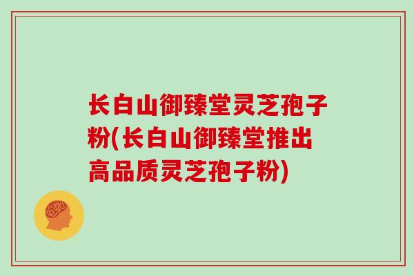 长白山御臻堂灵芝孢子粉(长白山御臻堂推出高品质灵芝孢子粉)