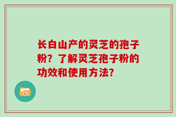 长白山产的灵芝的孢子粉？了解灵芝孢子粉的功效和使用方法？