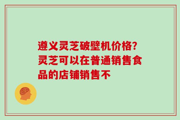遵义灵芝破壁机价格？灵芝可以在普通销售食品的店铺销售不