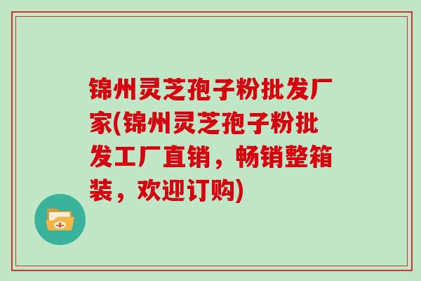 锦州灵芝孢子粉批发厂家(锦州灵芝孢子粉批发工厂直销,畅销整箱装,欢迎订购)