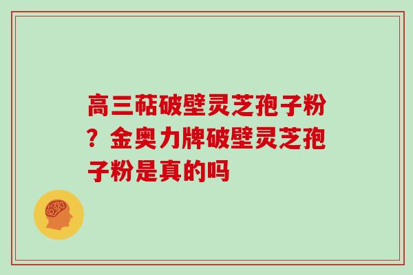 高三萜破壁灵芝孢子粉?金奥力牌破壁灵芝孢子粉是真的吗