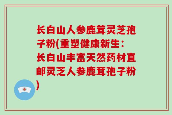 长白山人参鹿茸灵芝孢子粉(重塑健康新生：长白山丰富天然药材直邮灵芝人参鹿茸孢子粉)