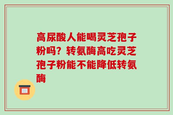 高尿酸人能喝灵芝孢子粉吗?转氨酶高吃灵芝孢子粉能不能降低转氨酶