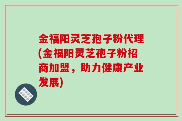 金福阳灵芝孢子粉代理(金福阳灵芝孢子粉招商加盟，助力健康产业发展)