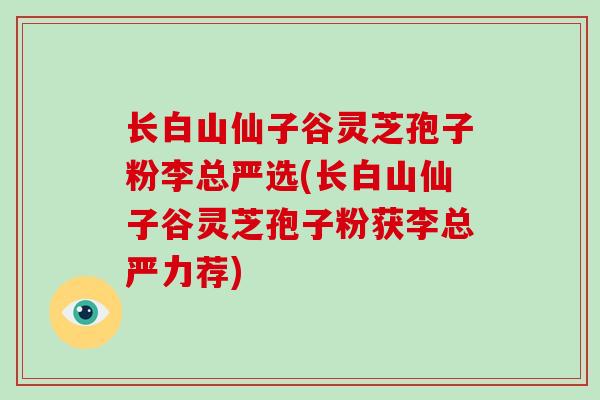 长白山仙子谷灵芝孢子粉李总严选(长白山仙子谷灵芝孢子粉获李总严力荐)