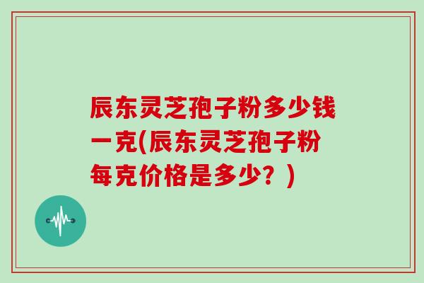 辰东灵芝孢子粉多少钱一克(辰东灵芝孢子粉每克价格是多少?)
