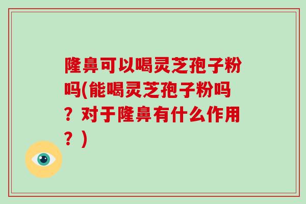 隆鼻可以喝灵芝孢子粉吗(能喝灵芝孢子粉吗?对于隆鼻有什么作用?)