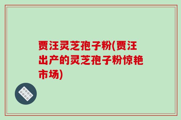贾汪灵芝孢子粉(贾汪出产的灵芝孢子粉惊艳市场)