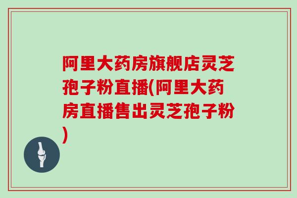 阿里大药房旗舰店灵芝孢子粉直播(阿里大药房直播售出灵芝孢子粉)