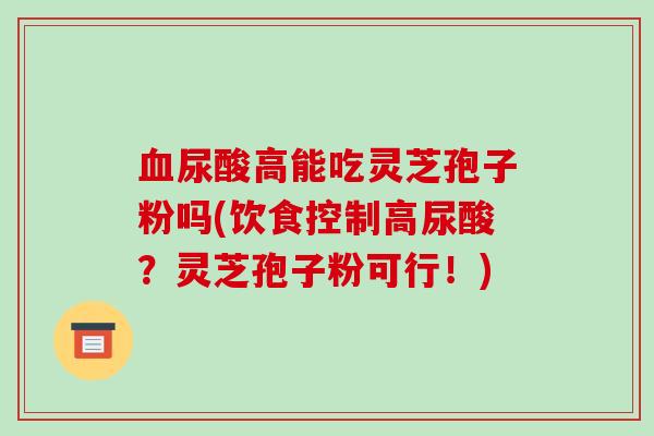 血尿酸高能吃灵芝孢子粉吗(饮食控制高尿酸?灵芝孢子粉可行!)