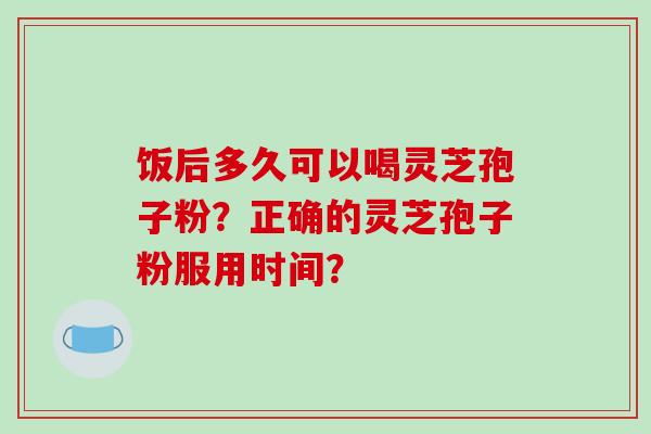 饭后多久可以喝灵芝孢子粉?正确的灵芝孢子粉服用时间?